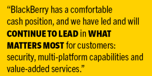 BlackBerry has a comfortable cash position, and we have led and will continue to lead in what matters most for customers: security, multi-platform capabilities and value-added services. 